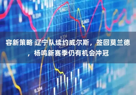 容新策略 辽宁队续约威尔斯，签回莫兰德，杨鸣新赛季仍有机会冲冠
