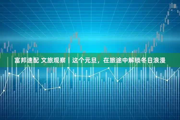 富邦速配 文旅观察｜这个元旦，在旅途中解锁冬日浪漫
