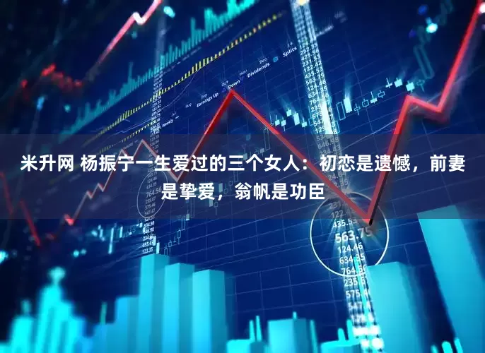 米升网 杨振宁一生爱过的三个女人：初恋是遗憾，前妻是挚爱，翁帆是功臣